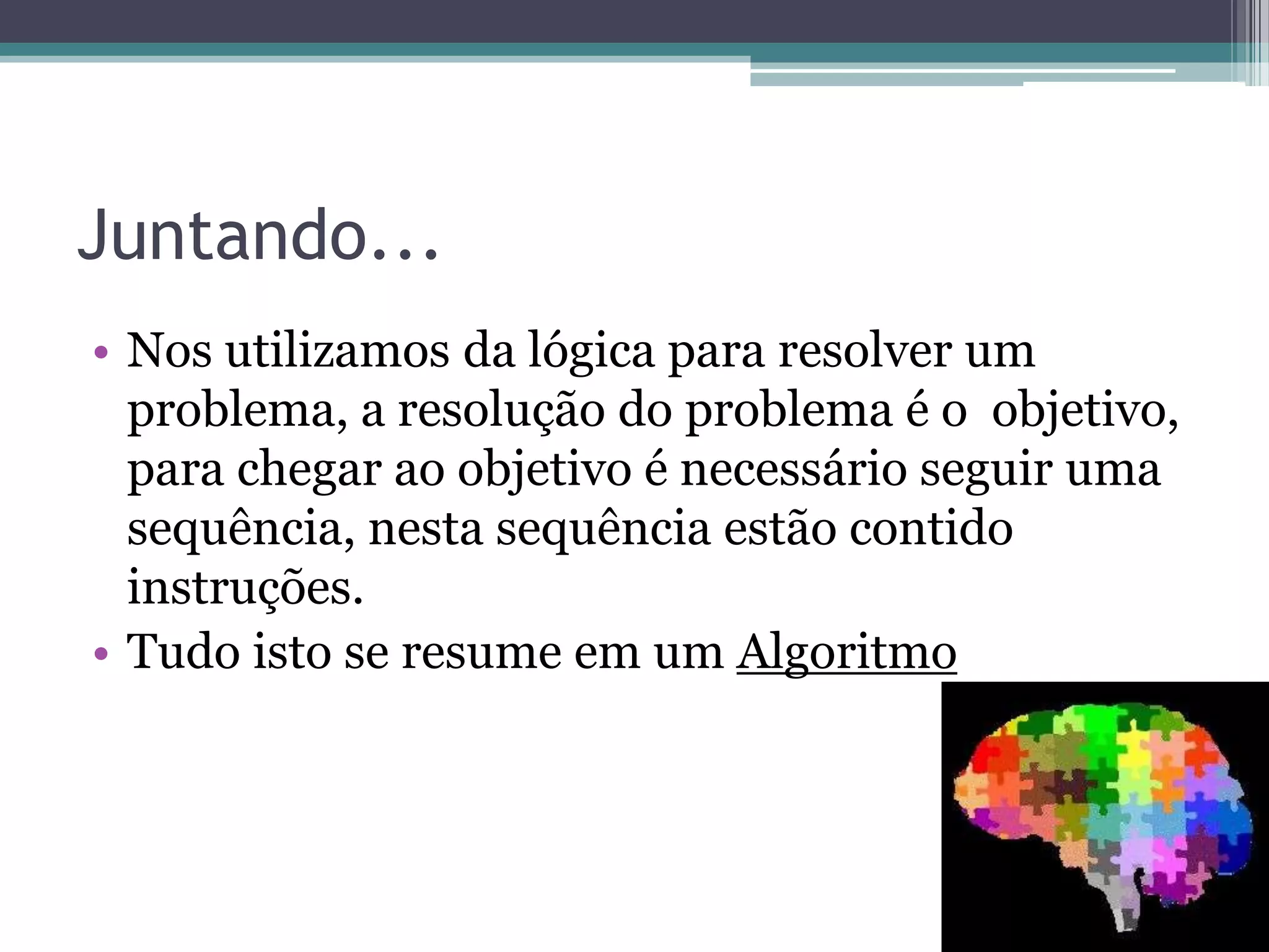Juntando...Nos utilizamos da lógica para resolver um problema, a resolução do problema é o  objetivo, para chegar ao objetivo é necessário seguir uma sequência, nesta sequência estão contido instruções.Tudo isto se resume em um Algoritmo