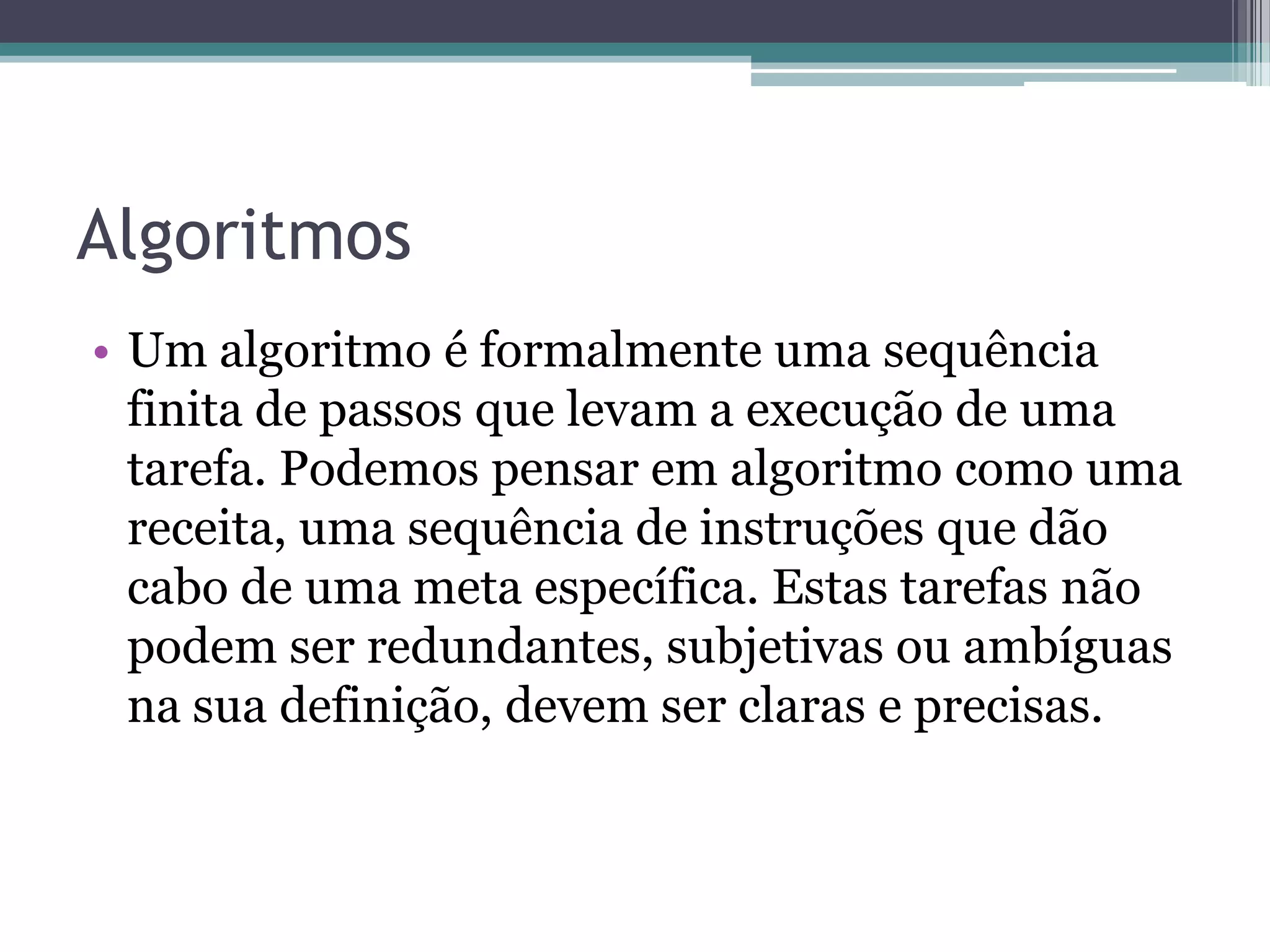 AlgoritmosUm algoritmo é formalmente uma sequência finita de passos que levam a execução de uma tarefa. Podemos pensar em algoritmo como uma receita, uma sequência de instruções que dão cabo de uma meta específica. Estas tarefas não podem ser redundantes, subjetivas ou ambíguas na sua definição, devem ser claras e precisas.