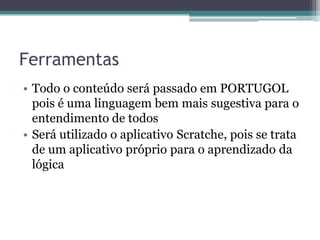 Ferramentas Todo o conteúdo será passado em PORTUGOL pois é uma linguagem bem mais sugestiva para o entendimento de todosSerá utilizado o aplicativo Scratche, pois se trata de um aplicativo próprio para o aprendizado da lógica