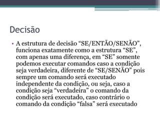 Operadores lógicosE / AND Uma expressão AND (E) é verdadeira se todas as condições forem verdadeirasOR/OU Uma expressão OR (OU) é verdadeira se pelo menos uma condição for verdadeiraNOT Um expressão NOT (NÃO) inverte o valor da expressão ou condição, se verdadeira inverte para falsa e vice-versaOBS : E e OU são operadores binários ou seja precisam de dois membros para serem comparados, já o NÃO é um operador unário 