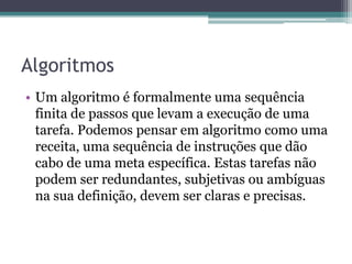 AlgoritmosUm algoritmo é formalmente uma sequência finita de passos que levam a execução de uma tarefa. Podemos pensar em algoritmo como uma receita, uma sequência de instruções que dão cabo de uma meta específica. Estas tarefas não podem ser redundantes, subjetivas ou ambíguas na sua definição, devem ser claras e precisas.