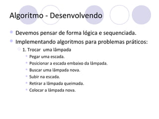 Algoritmo - Desenvolvendo
 Devemos pensar de forma lógica e sequenciada.
 Implementando algoritmos para problemas práticos:
 1. Trocar uma lâmpada
 Pegar uma escada.
 Posicionar a escada embaixo da lâmpada.
 Buscar uma lâmpada nova.
 Subir na escada.
 Retirar a lâmpada queimada.
 Colocar a lâmpada nova.
 
