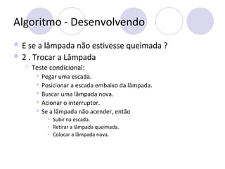 Algoritmo - Desenvolvendo
 E se a lâmpada não estivesse queimada ?
 2 . Trocar a Lâmpada
 Teste condicional:
 Pegar uma escada.
 Posicionar a escada embaixo da lâmpada.
 Buscar uma lâmpada nova.
 Acionar o interruptor.
 Se a lâmpada não acender, então
• Subir na escada.
• Retirar a lâmpada queimada.
• Colocar a lâmpada nova.
 