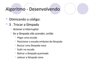 Algoritmo - Desenvolvendo
 Otimizando o código:
 3 . Trocar a lâmpada
 Acionar o interruptor
 Se a lâmpada não acender, então
 Pegar uma escada
 Posicionar a escada embaixo da lâmpada
 Buscar uma lâmpada nova
 Subir na escada
 Retirar a lâmpada queimada
 colocar a lâmpada nova
 