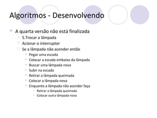 Algoritmos - Desenvolvendo
 A quarta versão não está finalizada
 5.Trocar a lâmpada
 Acionar o interruptor
 Se a lâmpada não acender então
 Pegar uma escada
 Colocar a escada embaixo da lâmpada
 Buscar uma lâmpada nova
 Subir na escada
 Retirar a lâmpada queimada
 Colocar a lâmpada nova
 Enquanto a lâmpada não acender faça
• Retirar a lâmpada queimada
• Colocar outra lâmpada nova
 