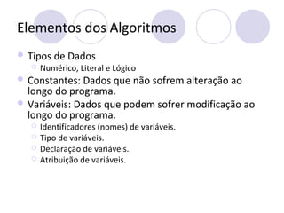 Elementos dos Algoritmos
 Tipos de Dados
 Numérico, Literal e Lógico
 Constantes: Dados que não sofrem alteração ao
longo do programa.
 Variáveis: Dados que podem sofrer modificação ao
longo do programa.
 Identificadores (nomes) de variáveis.
 Tipo de variáveis.
 Declaração de variáveis.
 Atribuição de variáveis.
 