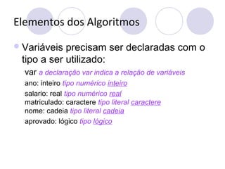 Elementos dos Algoritmos
Variáveis precisam ser declaradas com o
tipo a ser utilizado:
var a declaração var indica a relação de variáveis
ano: inteiro tipo numérico inteiro
salario: real tipo numérico real
matriculado: caractere tipo literal caractere
nome: cadeia tipo literal cadeia
aprovado: lógico tipo lógico
 