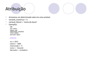 Atribuição
 Armazena um determinado valor em uma variável.
 variavel_numerica <- 5
 variavel_literal <- ‘nome do aluno’
 Exemplos:
var
ano: inteiro
salario: real
matriculado: caractere
nome: cadeia
aprovado: lógico
atribuindo ...
ano <- 2012
salario < - 3000
matriculado <- ´S´
nome < - ´Eduardo´
Aprovado < - verdadeiro
 