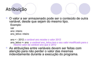 Atribuição
 O valor a ser armazenado pode ser o conteúdo de outra
variável, desde que sejam do mesmo tipo.
Exemplo:
var
ano: inteiro
ano_letivo: inteiro
ano < - 2012 a variável ano recebe o valor 2012
ano_letivo <- ano a variável ano_letivo tem o seu valor modificado para o
mesmo valor da variável ano que é 2012
 As atribuições entre variáveis devem ser feitas com
atenção para não perder o valor das mesmas
indevidamente durante a execução do programa.
 