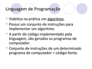 Linguagem de Programação
Viabiliza na prática um algoritmo.
Possui um conjunto de instruções para
implementar um algoritmo.
A partir do código implementado pela
linguagem, são gerados os programas de
computador.
Conjunto de instruções de um determinado
programa de computador = código-fonte.
 