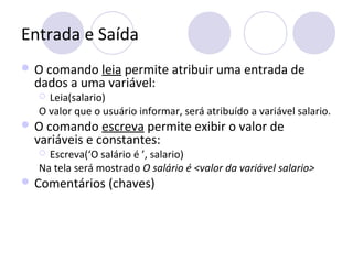 Entrada e Saída
 O comando leia permite atribuir uma entrada de
dados a uma variável:
 Leia(salario)
O valor que o usuário informar, será atribuído a variável salario.
 O comando escreva permite exibir o valor de
variáveis e constantes:
 Escreva(‘O salário é ’, salario)
Na tela será mostrado O salário é <valor da variável salario>
 Comentários (chaves)
 