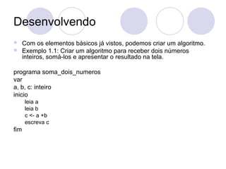 Desenvolvendo
 Com os elementos básicos já vistos, podemos criar um algoritmo.
 Exemplo 1.1: Criar um algoritmo para receber dois números
inteiros, somá-los e apresentar o resultado na tela.
programa soma_dois_numeros
var
a, b, c: inteiro
inicio
leia a
leia b
c <- a +b
escreva c
fim
 