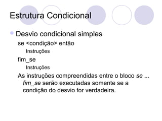 Estrutura Condicional
Desvio condicional simples
se <condição> então
Instruções
fim_se
Instruções
As instruções compreendidas entre o bloco se ...
fim_se serão executadas somente se a
condição do desvio for verdadeira.
 