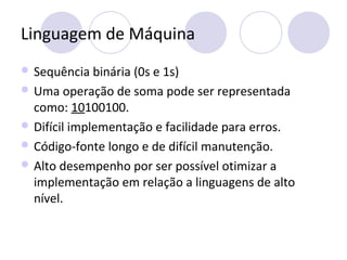 Linguagem de Máquina
 Sequência binária (0s e 1s)
 Uma operação de soma pode ser representada
como: 10100100.
 Difícil implementação e facilidade para erros.
 Código-fonte longo e de difícil manutenção.
 Alto desempenho por ser possível otimizar a
implementação em relação a linguagens de alto
nível.
 