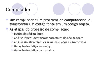 Compilador
 Um compilador é um programa de computador que
transformar um código fonte em um código objeto.
 As etapas do processo de compilação:
 Escrita do código fonte.
 Análise léxica: identifica os caracteres do código fonte.
 Análise sintática: Verifica se as instruções estão corretas.
 Geração do código assembly.
 Geração do código de máquina.
 