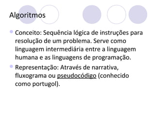 Algoritmos
Conceito: Sequência lógica de instruções para
resolução de um problema. Serve como
linguagem intermediária entre a linguagem
humana e as linguagens de programação.
Representação: Através de narrativa,
fluxograma ou pseudocódigo (conhecido
como portugol).
 