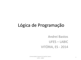 Lógica de Programação
Andrei Bastos
UFES – LABIC
VITÓRIA, ES - 2014
Universidade Federal do Espírito Santo UFES - LABIC

1

 