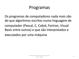 Programas
Os programas de computadores nada mais são
do que algoritmos escritos numa linguagem de
computador (Pascal, C, Cobol, Fortran, Visual
Basic entre outras) e que são interpretados e
executados por uma máquina

Universidade Federal do Espírito Santo UFES - LABIC

10

 