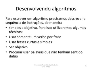 Desenvolvendo algoritmos
Para escrever um algoritmo precisamos descrever a
sequência de instruções, de maneira
• simples e objetiva. Para isso utilizaremos algumas
técnicas:
• Usar somente um verbo por frase
• Usar frases curtas e simples
• Ser objetivo
• Procurar usar palavras que não tenham sentido
dúbio
Universidade Federal do Espírito Santo UFES - LABIC

11

 