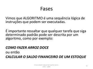 Fases
Vimos que ALGORITMO é uma sequência lógica de
instruções que podem ser executadas.
É importante ressaltar que qualquer tarefa que siga
determinado padrão pode ser descrita por um
algoritmo, como por exemplo:
COMO FAZER ARROZ DOCE
ou então
CALCULAR O SALDO FINANCEIRO DE UM ESTOQUE
Universidade Federal do Espírito Santo UFES - LABIC

12

 