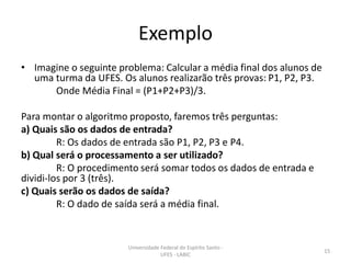 Exemplo
• Imagine o seguinte problema: Calcular a média final dos alunos de
uma turma da UFES. Os alunos realizarão três provas: P1, P2, P3.
Onde Média Final = (P1+P2+P3)/3.
Para montar o algoritmo proposto, faremos três perguntas:
a) Quais são os dados de entrada?
R: Os dados de entrada são P1, P2, P3 e P4.
b) Qual será o processamento a ser utilizado?
R: O procedimento será somar todos os dados de entrada e
dividi-los por 3 (três).
c) Quais serão os dados de saída?
R: O dado de saída será a média final.

Universidade Federal do Espírito Santo UFES - LABIC

15

 