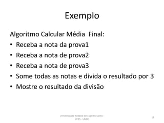 Exemplo
Algoritmo Calcular Média Final:
• Receba a nota da prova1
• Receba a nota de prova2
• Receba a nota de prova3
• Some todas as notas e divida o resultado por 3
• Mostre o resultado da divisão

Universidade Federal do Espírito Santo UFES - LABIC

16

 