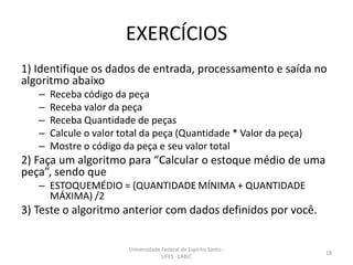 EXERCÍCIOS
1) Identifique os dados de entrada, processamento e saída no
algoritmo abaixo
–
–
–
–
–

Receba código da peça
Receba valor da peça
Receba Quantidade de peças
Calcule o valor total da peça (Quantidade * Valor da peça)
Mostre o código da peça e seu valor total

2) Faça um algoritmo para “Calcular o estoque médio de uma
peça”, sendo que
– ESTOQUEMÉDIO = (QUANTIDADE MÍNIMA + QUANTIDADE
MÁXIMA) /2

3) Teste o algoritmo anterior com dados definidos por você.
Universidade Federal do Espírito Santo UFES - LABIC

18

 