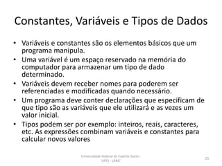 Constantes, Variáveis e Tipos de Dados
• Variáveis e constantes são os elementos básicos que um
programa manipula.
• Uma variável é um espaço reservado na memória do
computador para armazenar um tipo de dado
determinado.
• Variáveis devem receber nomes para poderem ser
referenciadas e modificadas quando necessário.
• Um programa deve conter declarações que especificam de
que tipo são as variáveis que ele utilizará e as vezes um
valor inicial.
• Tipos podem ser por exemplo: inteiros, reais, caracteres,
etc. As expressões combinam variáveis e constantes para
calcular novos valores
Universidade Federal do Espírito Santo UFES - LABIC

23

 