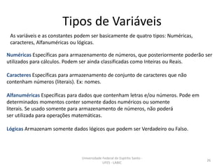 Tipos de Variáveis
As variáveis e as constantes podem ser basicamente de quatro tipos: Numéricas,
caracteres, Alfanuméricas ou lógicas.
Numéricas Específicas para armazenamento de números, que posteriormente poderão ser
utilizados para cálculos. Podem ser ainda classificadas como Inteiras ou Reais.
Caracteres Específicas para armazenamento de conjunto de caracteres que não
contenham números (literais). Ex: nomes.

Alfanuméricas Específicas para dados que contenham letras e/ou números. Pode em
determinados momentos conter somente dados numéricos ou somente
literais. Se usado somente para armazenamento de números, não poderá
ser utilizada para operações matemáticas.
Lógicas Armazenam somente dados lógicos que podem ser Verdadeiro ou Falso.

Universidade Federal do Espírito Santo UFES - LABIC

26

 