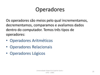 Operadores
Os operadores são meios pelo qual incrementamos,
decrementamos, comparamos e avaliamos dados
dentro do computador. Temos três tipos de
operadores:

• Operadores Aritméticos
• Operadores Relacionais
• Operadores Lógicos

Universidade Federal do Espírito Santo UFES - LABIC

29

 