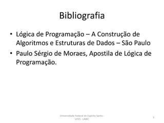 Bibliografia
• Lógica de Programação – A Construção de
Algoritmos e Estruturas de Dados – São Paulo
• Paulo Sérgio de Moraes, Apostila de Lógica de
Programação.

Universidade Federal do Espírito Santo UFES - LABIC

3

 