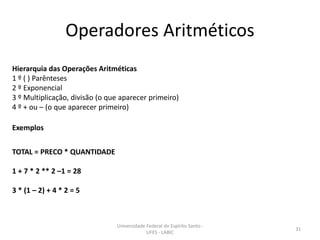 Operadores Aritméticos
Hierarquia das Operações Aritméticas
1 º ( ) Parênteses
2 º Exponencial
3 º Multiplicação, divisão (o que aparecer primeiro)
4 º + ou – (o que aparecer primeiro)
Exemplos

TOTAL = PRECO * QUANTIDADE
1 + 7 * 2 ** 2 –1 = 28
3 * (1 – 2) + 4 * 2 = 5

Universidade Federal do Espírito Santo UFES - LABIC

31

 