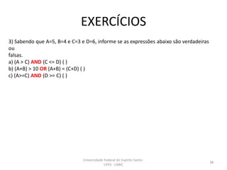 EXERCÍCIOS
3) Sabendo que A=5, B=4 e C=3 e D=6, informe se as expressões abaixo são verdadeiras
ou
falsas.
a) (A > C) AND (C <= D) ( )
b) (A+B) > 10 OR (A+B) = (C+D) ( )
c) (A>=C) AND (D >= C) ( )

Universidade Federal do Espírito Santo UFES - LABIC

38

 