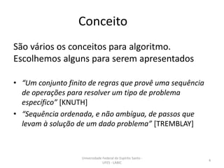 Conceito
São vários os conceitos para algoritmo.
Escolhemos alguns para serem apresentados
• “Um conjunto finito de regras que provê uma sequência
de operações para resolver um tipo de problema
específico” [KNUTH]
• “Sequência ordenada, e não ambígua, de passos que
levam à solução de um dado problema” [TREMBLAY]

Universidade Federal do Espírito Santo UFES - LABIC

4

 