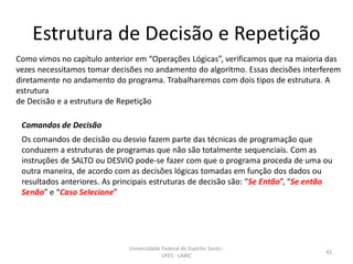 Estrutura de Decisão e Repetição
Como vimos no capítulo anterior em “Operações Lógicas”, verificamos que na maioria das
vezes necessitamos tomar decisões no andamento do algoritmo. Essas decisões interferem
diretamente no andamento do programa. Trabalharemos com dois tipos de estrutura. A
estrutura
de Decisão e a estrutura de Repetição
Comandos de Decisão
Os comandos de decisão ou desvio fazem parte das técnicas de programação que
conduzem a estruturas de programas que não são totalmente sequenciais. Com as
instruções de SALTO ou DESVIO pode-se fazer com que o programa proceda de uma ou
outra maneira, de acordo com as decisões lógicas tomadas em função dos dados ou
resultados anteriores. As principais estruturas de decisão são: “Se Então”, “Se então
Senão” e “Caso Selecione”

Universidade Federal do Espírito Santo UFES - LABIC

41

 
