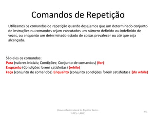 Comandos de Repetição
Utilizamos os comandos de repetição quando desejamos que um determinado conjunto
de instruções ou comandos sejam executados um número definido ou indefinido de
vezes, ou enquanto um determinado estado de coisas prevalecer ou até que seja
alcançado.

São eles os comandos:
Para (valores Iniciais; Condições; Conjunto de comandos) (for)
Enquanto (Condições forem satisfeitas) (while)
Faça (conjunto de comandos) Enquanto (conjunto condições forem satisfeitas) (do while)

Universidade Federal do Espírito Santo UFES - LABIC

45

 