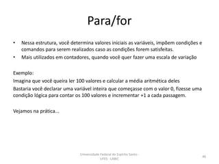 Para/for
•
•

Nessa estrutura, você determina valores iniciais as variáveis, impõem condições e
comandos para serem realizados caso as condições forem satisfeitas.
Mais utilizados em contadores, quando você quer fazer uma escala de variação

Exemplo:
Imagina que você queira ler 100 valores e calcular a média aritmética deles
Bastaria você declarar uma variável inteira que começasse com o valor 0, fizesse uma
condição lógica para contar os 100 valores e incrementar +1 a cada passagem.

Vejamos na prática...

Universidade Federal do Espírito Santo UFES - LABIC

46

 