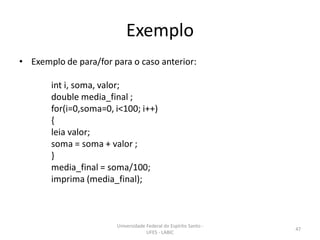 Exemplo
• Exemplo de para/for para o caso anterior:
int i, soma, valor;
double media_final ;
for(i=0,soma=0, i<100; i++)
{
leia valor;
soma = soma + valor ;
}
media_final = soma/100;
imprima (media_final);

Universidade Federal do Espírito Santo UFES - LABIC

47

 
