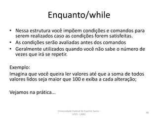 Enquanto/while
• Nessa estrutura você impõem condições e comandos para
serem realizados caso as condições forem satisfeitas.
• As condições serão avaliadas antes dos comandos
• Geralmente utilizados quando você não sabe o número de
vezes que irá se repetir.
Exemplo:
Imagina que você queira ler valores até que a soma de todos
valores lidos seja maior que 100 e exiba a cada alteração;
Vejamos na prática...

Universidade Federal do Espírito Santo UFES - LABIC

48

 