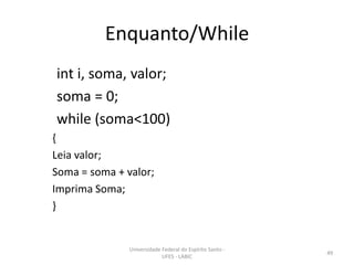 Enquanto/While
int i, soma, valor;
soma = 0;
while (soma<100)
{
Leia valor;
Soma = soma + valor;
Imprima Soma;
}

Universidade Federal do Espírito Santo UFES - LABIC

49

 
