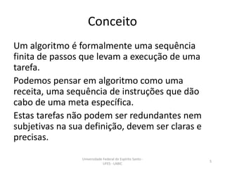 Conceito
Um algoritmo é formalmente uma sequência
finita de passos que levam a execução de uma
tarefa.
Podemos pensar em algoritmo como uma
receita, uma sequência de instruções que dão
cabo de uma meta específica.
Estas tarefas não podem ser redundantes nem
subjetivas na sua definição, devem ser claras e
precisas.
Universidade Federal do Espírito Santo UFES - LABIC

5

 