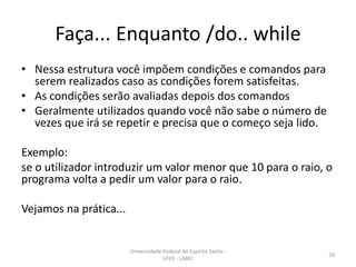 Faça... Enquanto /do.. while
• Nessa estrutura você impõem condições e comandos para
serem realizados caso as condições forem satisfeitas.
• As condições serão avaliadas depois dos comandos
• Geralmente utilizados quando você não sabe o número de
vezes que irá se repetir e precisa que o começo seja lido.
Exemplo:
se o utilizador introduzir um valor menor que 10 para o raio, o
programa volta a pedir um valor para o raio.
Vejamos na prática...

Universidade Federal do Espírito Santo UFES - LABIC

50

 