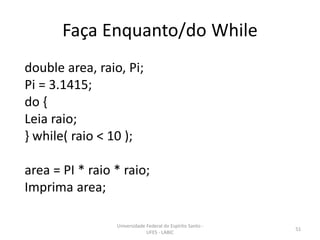 Faça Enquanto/do While
double area, raio, Pi;
Pi = 3.1415;
do {
Leia raio;
} while( raio < 10 );
area = PI * raio * raio;
Imprima area;
Universidade Federal do Espírito Santo UFES - LABIC

51

 