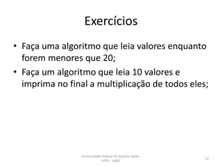 Exercícios
• Faça uma algoritmo que leia valores enquanto
forem menores que 20;
• Faça um algoritmo que leia 10 valores e
imprima no final a multiplicação de todos eles;

Universidade Federal do Espírito Santo UFES - LABIC

52

 