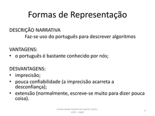 Formas de Representação
DESCRIÇÃO NARRATIVA
Faz-se uso do português para descrever algoritmos
VANTAGENS:
• o português é bastante conhecido por nós;

DESVANTAGENS:
• imprecisão;
• pouca confiabilidade (a imprecisão acarreta a
desconfiança);
• extensão (normalmente, escreve-se muito para dizer pouca
coisa).
Universidade Federal do Espírito Santo UFES - LABIC

6

 