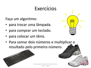 Exercícios
Faça um algoritmo:
• para trocar uma lâmpada.
• para comprar um teclado.
• para colocar um tênis.
• Para somar dois números e multiplicar o
resultado pelo primeiro número.

Universidade Federal do Espírito Santo UFES - LABIC

9

 