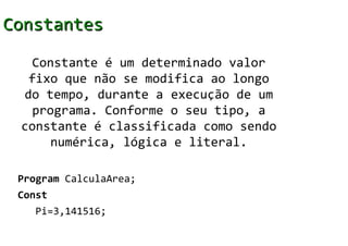 Constantes

  Constante é um determinado valor
  fixo que não se modifica ao longo
 do tempo, durante a execução de um
  programa. Conforme o seu tipo, a
 constante é classificada como sendo
     numérica, lógica e literal.

 Program CalculaArea;
 Const
   Pi=3,141516;
 