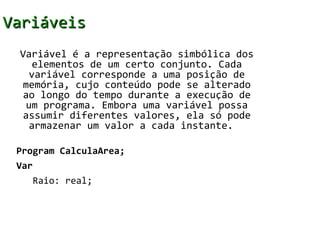 Variáveis
 Variável é a representação simbólica dos
   elementos de um certo conjunto. Cada
  variável corresponde a uma posição de
 memória, cujo conteúdo pode se alterado
 ao longo do tempo durante a execução de
  um programa. Embora uma variável possa
 assumir diferentes valores, ela só pode
  armazenar um valor a cada instante.

 Program CalculaArea;
 Var
   Raio: real;
 
