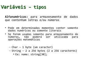 Variáveis – tipos
 Alfanuméricas: para armazenamento de dados
 que contenham letras e/ou números

 • Pode em determinados momentos conter somente
   dados numéricos ou somente literais
 • Se forem usadas somente para armazenamento de
   números, não poderá ser utilizada para
   operações matemáticas

   – Char – 1 byte (um caracter)
   – String – 2 a 256 bytes (2 a 256 caracteres)
      • Ex: nome: string[30];
 