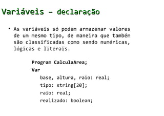 Variáveis – declaração
 • As variáveis só podem armazenar valores
   de um mesmo tipo, de maneira que também
   são classificadas como sendo numéricas,
   lógicas e literais.

        Program CalculaArea;
        Var
           base, altura, raio: real;
           tipo: string[20];
           raio: real;
           realizado: boolean;
 